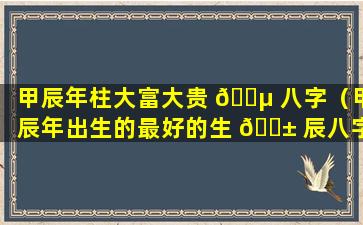 甲辰年柱大富大贵 🐵 八字（甲辰年出生的最好的生 🐱 辰八字）